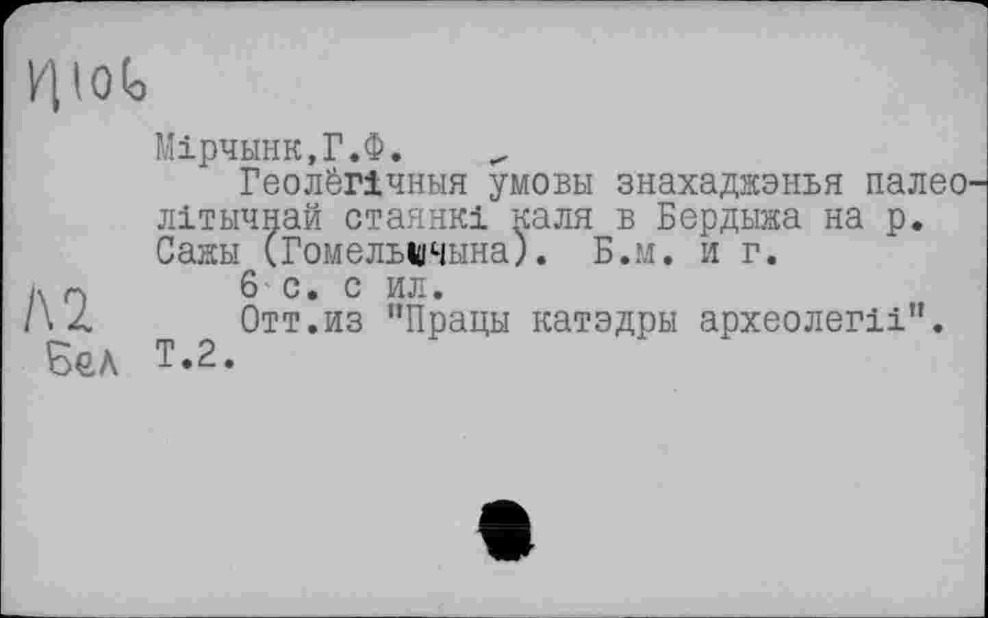 ﻿/HOG
Мірчннк,Г.Ф.
ГеолёПчныя умови знахаджэнья палео літичнай стаянкі каля в Бердыжа на р. Сажи (Гомельшчына). Б.м. и г.
д л	6 • С . С ИЛ •
/\ Z	Отт.из "Працы катэдры археолегіі”.
Бел